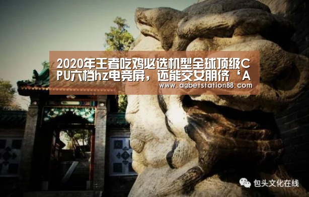 2020年王者吃鸡必选机型全球顶级CPU六档hz电竞屏,还能交女朋侪‘AG官网’(图1) AG官网